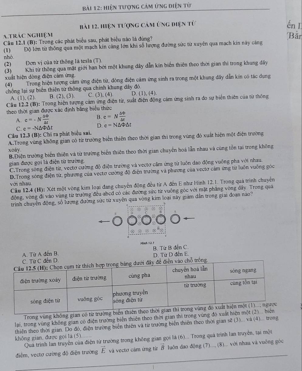 hiện tượnG cảm ứng điện từ
bài 12. hiện tượng cảm ứng điện từ ến I
a.trác nghiệm Bằr
Câu 12.1 (B): Trong các phát biểu sau, phát biểu nào là đúng?
(1) Độ lớn từ thông qua một mạch kín càng lớn khi số lượng đường sức từ xuyên qua mạch kín này cảng
nhỏ
(2) Đơn vị của từ thông là tesla (T).
(3) Khi từ thông qua mặt giới hạn bởi một khung dây dẫn kín biến thiên theo thời gian thì trong khung dây
xuất hiện dòng điện cảm ứng.
(4) Trong hiện tượng cảm ứng điện từ, dòng điện cảm ứng sinh ra trong một khung dây dẫn kín có tác dụng
chống lại sự biển thiên từ thông qua chính khung dây đó.
A. (1), (2). B. (2), (3). C. (3), (4). D. (1), (4).
Câu 12.2 (B): Trong hiện tượng cảm ứng điện từ, suất điện động cảm ứng sinh ra do sự biến thiên của từ thông
theo thời gian được xác định bằng biểu thức
A. e=-N △ Phi /△ t  B. e=N △ Phi /△ t 
C. e=-N△ Phi △ t
D. e=N△ Phi △ t
Câu 12.3 (B): Chỉ ra phát biểu sai.
A.Trong vùng không gian có từ trường biển thiên theo thời gian thì trong vùng đó xuất hiện một điện trường
xoáy.
B.Điện trường biển thiên và từ trường biển thiên theo thời gian chuyển hoá lẫn nhau và cùng tồn tại trong không
gian được gọi là điện từ trường.
C.Trong sóng điện từ, vectơ cường độ điện trường và vectơ câm ứng từ luôn dao động vuông pha với nhau.
D.Trong sóng điện từ, phương của vectơ cường độ điện trường và phương của vectơ cảm ứng từ luôn vuông góc
với nhau.
Câu 12.4 (H): Xét một vòng kim loại đang chuyển động đều từ A đến E như Hình 12.1. Trong quá trình chuyển
động, vòng đi vào vùng từ trường đều abcd cỏ các đường sức từ vuồng góc với mặt phẳng vòng dây. Trong quá
trình chuyển động, số lượng đường sửc từ xuyên qua vòng kim loại này giảm dần trong giai đoạn nào?
a
Hình 12.1
A. Từ A đến B. B. Từ B đến C.
C. Từ C đến D. D. Từ D đến E.
n vào chỗ trống.
Trong vùng không gian có từ tr
lai, trong vùng không gian có điện trường biển thiên theo thời gian thì trong vùng đó xu
thiên theo thời gian. Do đó, điện trường biến thiên và từ trường biển thiên theo thời gian sẽ (3)... và (4)... trong
không gian, được gọi là (5).......
Quá trình lan truyền của điện từ trường trong không gian gọi là (6)... Trong quá trình lan truyền, tại một
điểm, vectơ cường độ điện trường vector E và vectơ cảm ứng từ vector B luôn dao động (7)..., (8)... với nhau và vuồng góc