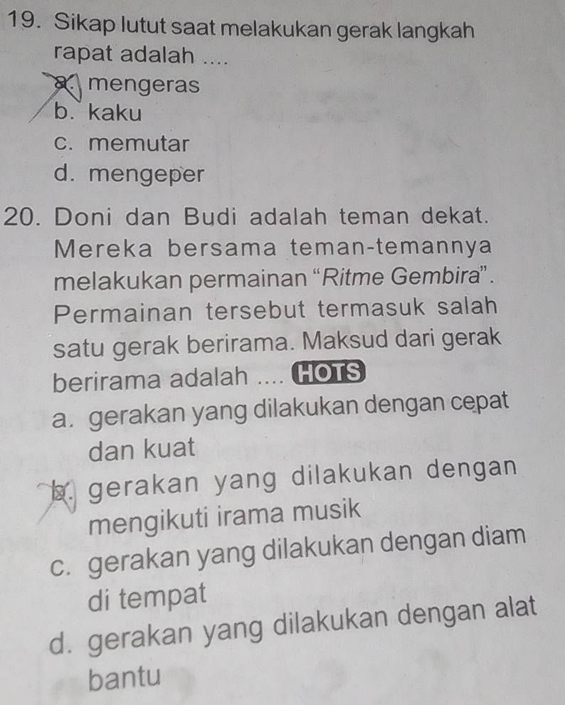 Sikap lutut saat melakukan gerak langkah
rapat adalah ....
mengeras
b. kaku
c. memutar
d. mengeper
20. Doni dan Budi adalah teman dekat.
Mereka bersama teman-temannya
melakukan permainan “Ritme Gembira” .
Permainan tersebut termasuk salah
satu gerak berirama. Maksud dari gerak
berirama adalah .... HOTS
a. gerakan yang dilakukan dengan cepat
dan kuat
b. gerakan yang dilakukan dengan 
mengikuti irama musik
c. gerakan yang dilakukan dengan diam
di tempat
d. gerakan yang dilakukan dengan alat
bantu