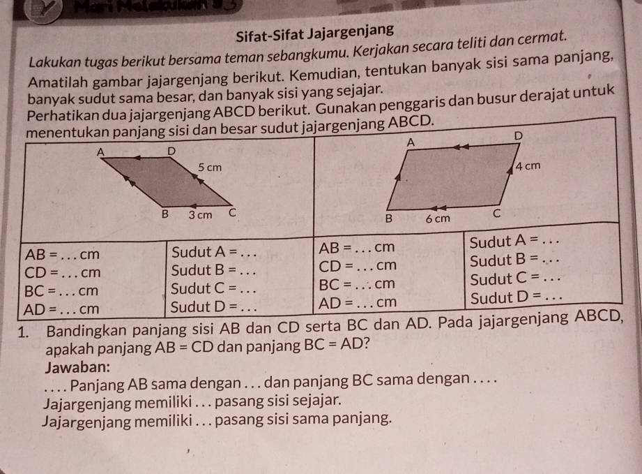 we 
Sifat-Sifat Jajargenjang 
Lakukan tugas berikut bersama teman sebangkumu. Kerjakan secara teliti dan cermat. 
Amatilah gambar jajargenjang berikut. Kemudian, tentukan banyak sisi sama panjang, 
banyak sudut sama besar, dan banyak sisi yang sejajar. 
Perhatikan dua jajargenjang ABCD berikut. Gunakan penggaris dan busur derajat untuk 
menentukan panjang sisi dan besar sudut jajargenjang ABCD.

AB= _  cm Sudut A= _ AB= _  cm Sudut A= _ _ 
CD= _ cm Sudut B= _ CD= _ cm
Sudut B=
BC= cm Sudut C= _ BC= _  cm Sudut C= _
AD= _ _  cm Sudut D= _ AD= _  cm Sudut D= _ 
1. Bandingkan panjang sisi AB dan CD serta BC dan AD. Pada jajargenjang ABCD, 
apakah panjang AB= CD dan panjang BC=AD
Jawaban: 
. . . . Panjang AB sama dengan . . . dan panjang BC sama dengan . . . . 
Jajargenjang memiliki . . . pasang sisi sejajar. 
Jajargenjang memiliki . . . pasang sisi sama panjang.