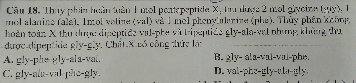 Thủy phân hoàn toàn 1 mol pentapeptide X, thu được 2 mol glycine (gly), 1
mol alanine (ala), 1mol valine (val) và 1 mol phenylalanine (phe). Thủy phân không
hoàn toàn X thu được dipeptide val-phe và tripeptide gly-ala-val nhưng không thu
được dipeptide gly-gly. Chất X có công thức là:_
A. gly-phe-gly-ala-val. B. gly- ala-val-val-phe.
C. gly-ala-val-phe-gly. D. val-phe-gly-ala-gly.