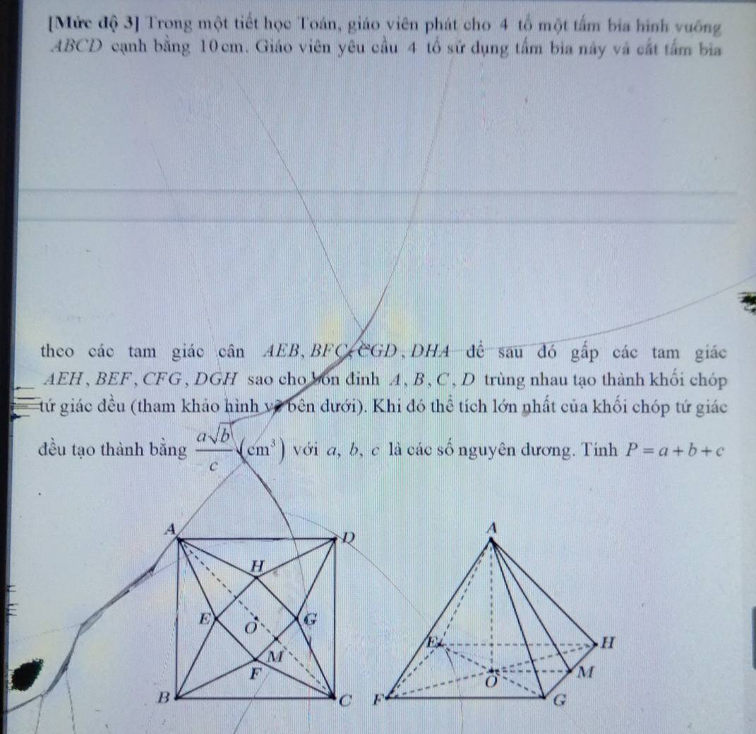 [Mức độ 3] Trong một tiết học Toán, giáo viên phát cho 4 tổ một tấm bia hình vuống
ABCD cạnh bằng 10cm. Giáo viên yêu cầu 4 tổ sử dụng tấm bia này và cất tấm bia
theo các tam giác cân AEB, BFC CGD, DHA để sau đó gấp các tam giác
AEH, BEF , CFG , DGH sao cho bon đinh A, B, C , D trùng nhau tạo thành khối chóp
tứ giác đều (tham khảo hình về bên dưới). Khi đó thể tích lớn nhất của khối chóp tứ giác
đều tạo thành bằng  asqrt(b)/c (cm^3) với a, b, c là các số nguyên dương. Tính P=a+b+c
A
D
H
=
E
G
M
F
B
C