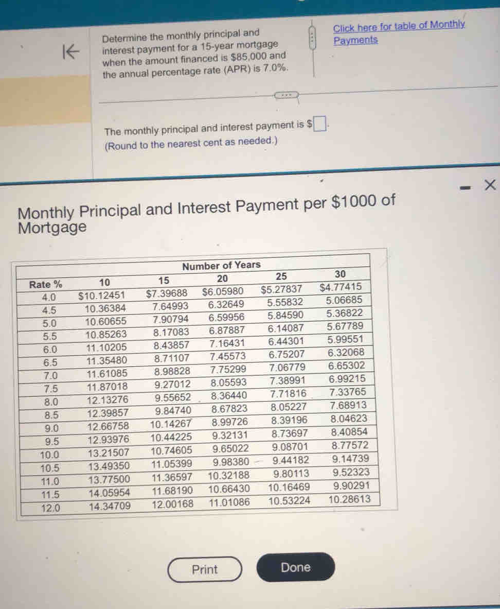 Determine the monthly principal and Click here for table of Monthly 
interest payment for a 15-year mortgage Payments 
when the amount financed is $85,000 and 
the annual percentage rate (APR) is 7.0%. 
The monthly principal and interest payment is $□. 
(Round to the nearest cent as needed.) 
X 
Monthly Principal and Interest Payment per $1000 of 
Mortgage 
Print Done