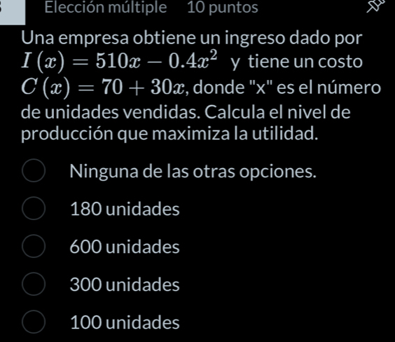 Elección múltiple 10 puntos
Una empresa obtiene un ingreso dado por
I(x)=510x-0.4x^2 y tiene un costo
C(x)=70+30x , donde "x" es el número
de unidades vendidas. Calcula el nivel de
producción que maximiza la utilidad.
Ninguna de las otras opciones.
180 unidades
600 unidades
300 unidades
100 unidades