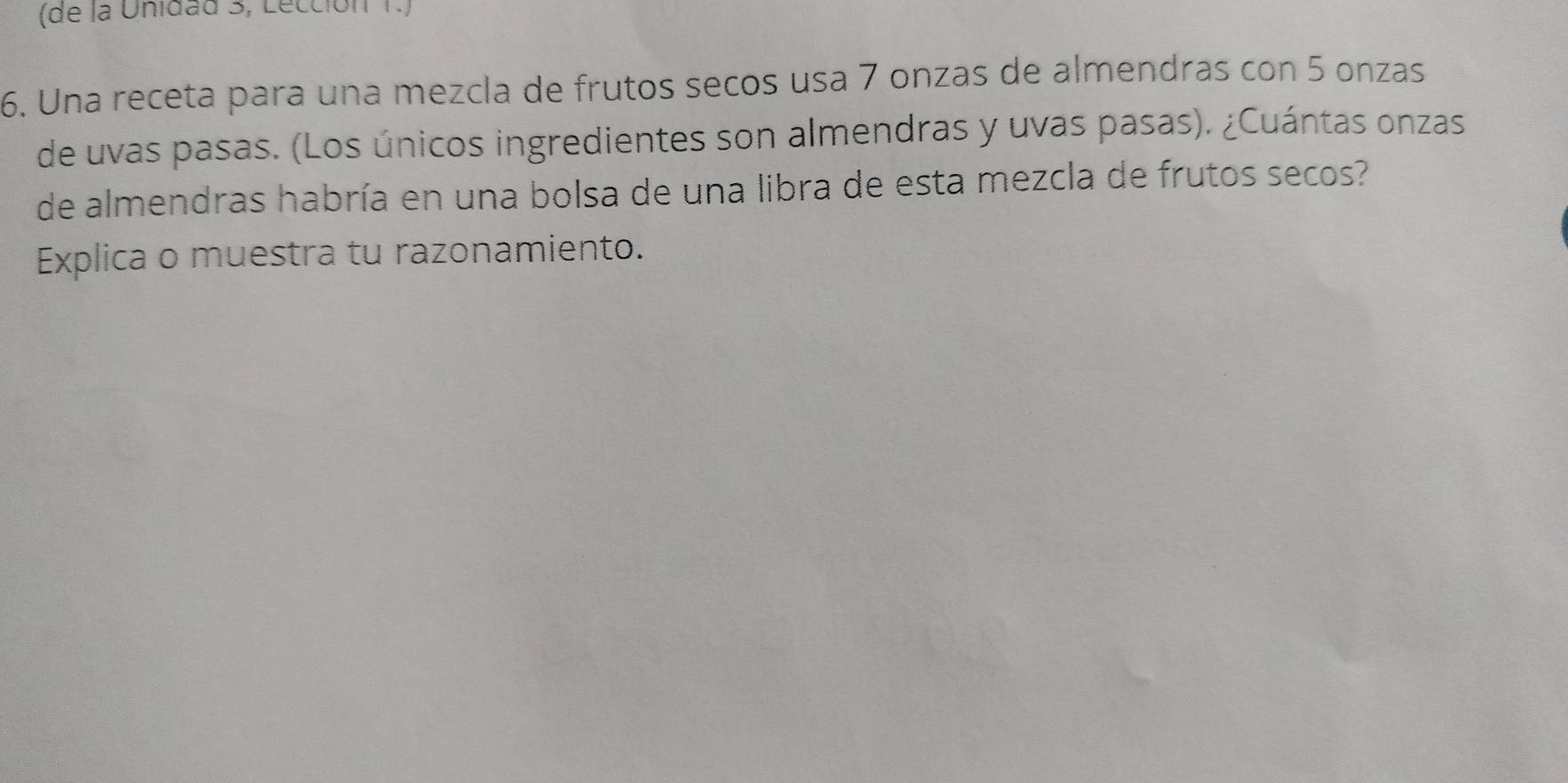 (de la Unidad 3, Lección 1.) 
6. Una receta para una mezcla de frutos secos usa 7 onzas de almendras con 5 onzas 
de uvas pasas. (Los únicos ingredientes son almendras y uvas pasas). ¿Cuántas onzas 
de almendras habría en una bolsa de una libra de esta mezcla de frutos secos? 
Explica o muestra tu razonamiento.