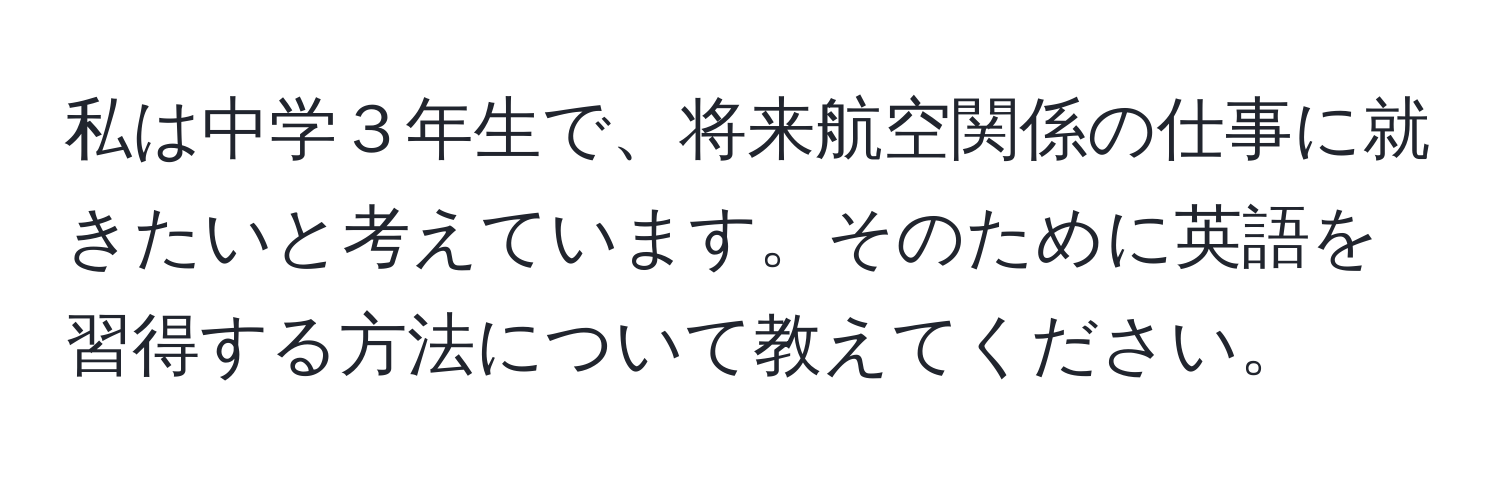 私は中学３年生で、将来航空関係の仕事に就きたいと考えています。そのために英語を習得する方法について教えてください。