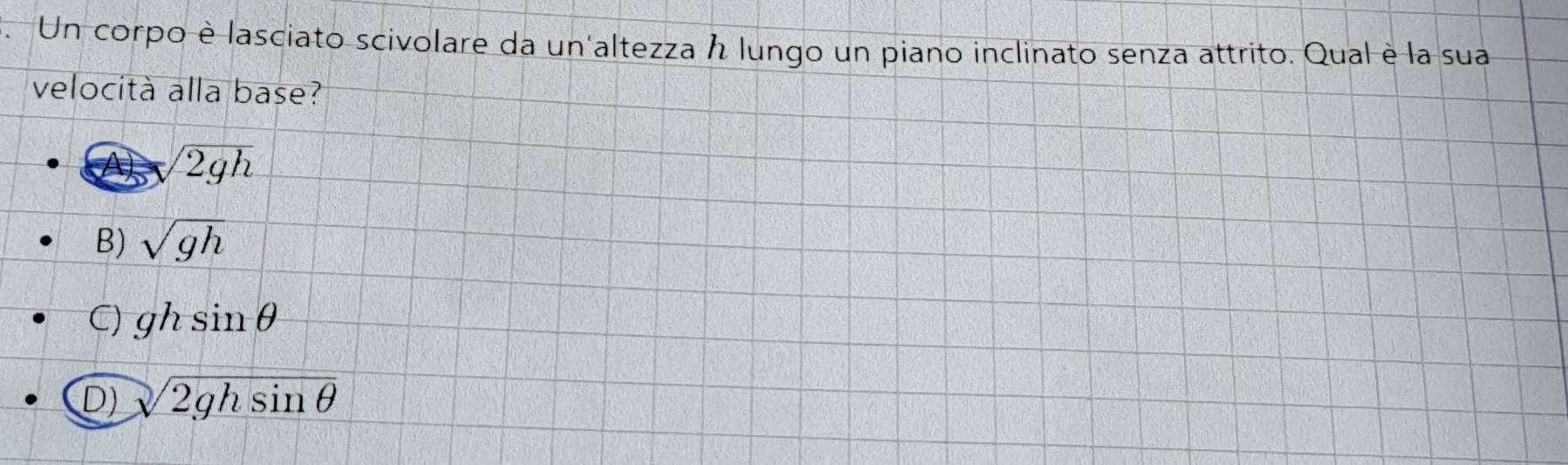 Un corpo è lasciato scivolare da un'altezza h lungo un piano inclinato senza attrito. Qual è la sua
velocità alla base?
sqrt(2gh)
B) sqrt(gh)
C) ghsin θ
D) sqrt(2ghsin θ )