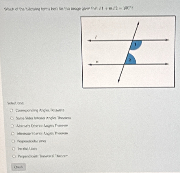 Which of the following terms best fits this image given that ∠ 1+m∠ 2=180° 2
Select one:
Corresponding Angles Postulate
Same Sides Interior Angles Theorem
Alternate Exterior Angles Theorem
Afternate Interior Angles Theorem
Perpendícular Lines
Parallel Lines
Perpendicular Transveral Theorem
Check