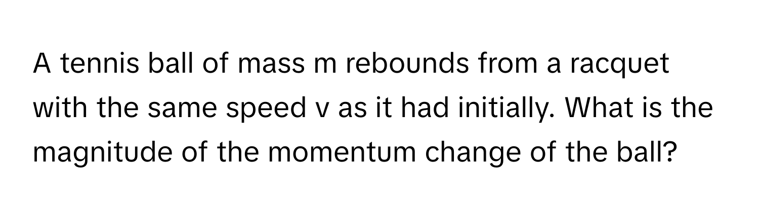 A tennis ball of mass m rebounds from a racquet with the same speed v as it had initially. What is the magnitude of the momentum change of the ball?