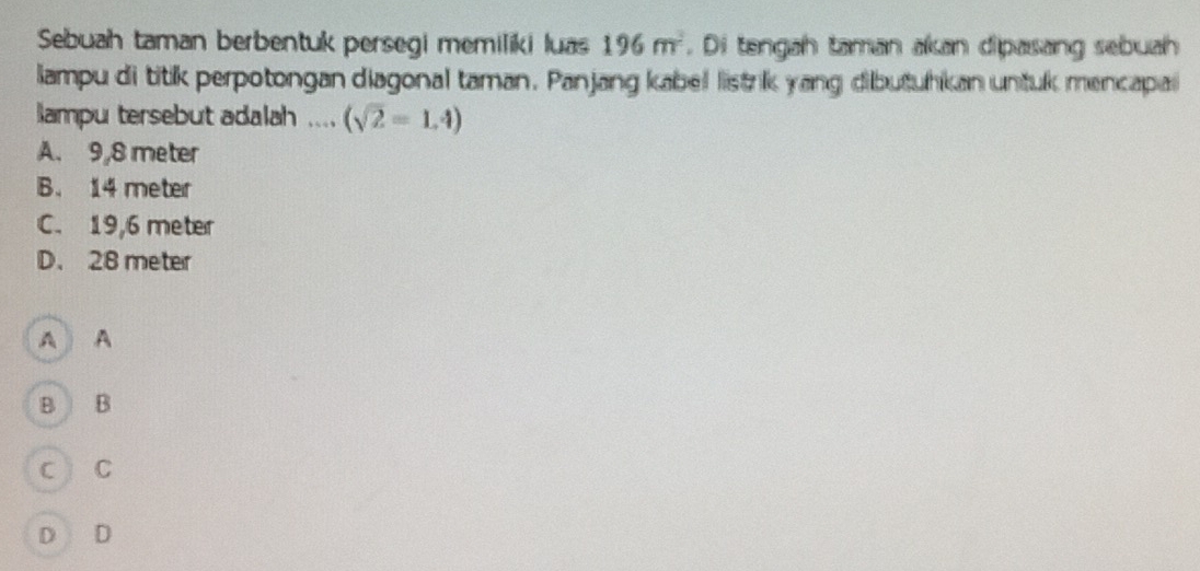 Sebuah taman berbentuk persegi memiliki luas 196m^2. Di tengah taman akan dipasang sebuah
lampu di titik perpotongan diagonal taman. Panjang kabel listrik yang dibutuhkan untuk mencapal
lampu tersebut adalah .... (sqrt(2)=1.4)
A. 9,8 meter
B. 14 meter
C. 19,6 meter
D. 28 meter
A A
B B
c ì C
D D