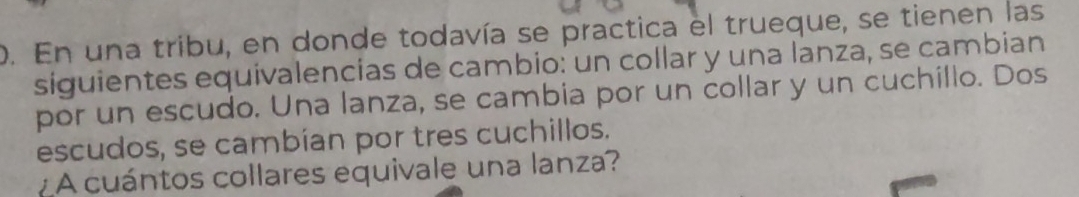 En una tribu, en donde todavía se practica el trueque, se tienen las 
siguientes equivalencias de cambio: un collar y una lanza, se cambian 
por un escudo. Una lanza, se cambia por un collar y un cuchillo. Dos 
escudos, se cambían por tres cuchillos. 
¿ A cuántos collares equivale una lanza?