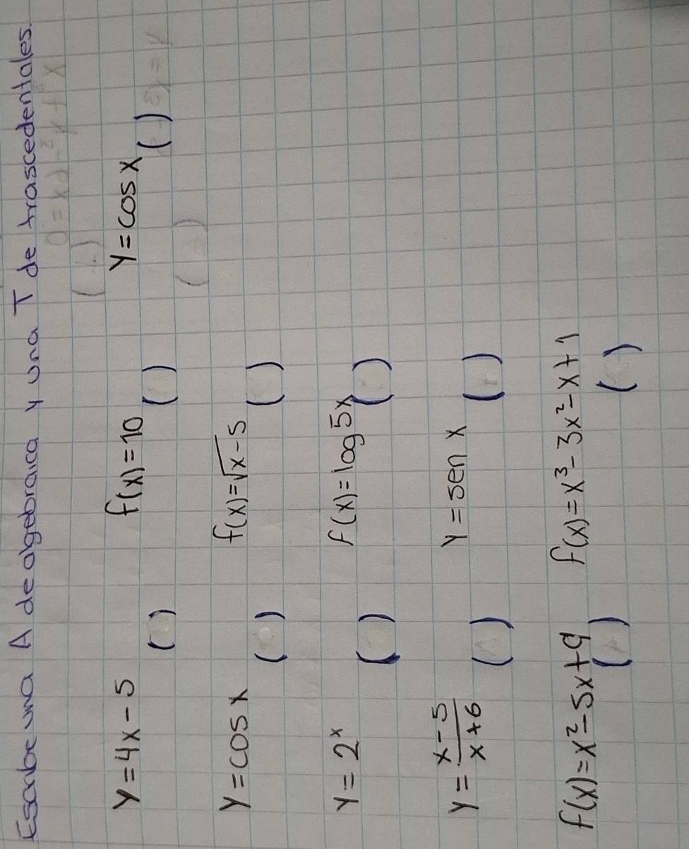 Escbe ma A deagebraica y Una T de trascedentales
y=4x-5
f(x)=10
y=cos x
() 
( ) 
()
y=cos x
f(x)=sqrt(x-5)
() 
()
y=2^x
() f(x)=log 5x()
y= (x-5)/x+6 
y=sen x
() 
()
f(x)=x^2-5x+9 f(x)=x^3-3x^2-x+1
()