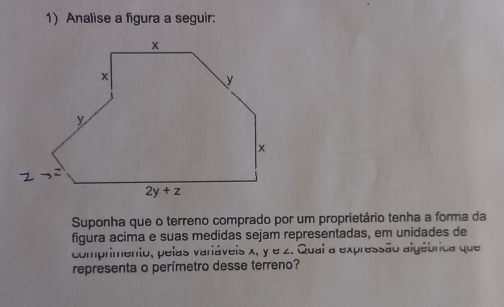 Analise a figura a seguir:
Suponha que o terreno comprado por um proprietário tenha a forma da
figura acima e suas medidas sejam representadas, em unidades de
comprimento, pelas variáveis x, y e z. Qual a expressão algébrica que
representa o perímetro desse terreno?