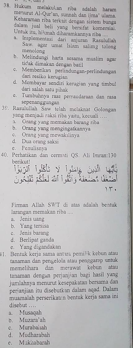 Hukum melakukan riba adalah haram
menurut Al-Qur' ’an, sunnah dan ijma’ ulama.
Keharaman riba terkait dengan sistem bunga
dalam jual beli yang bersifat komersial.
Untuk itu, hikmah diharamkannya riba ....
a. Implementasi dari anjuran Rasulullah
Saw. agar umat Islam salimg tolong
menolong
b. Melindungi harta sesama muslim agar
tidak dimakan dengan batil
c. Memberikan perlindungan-perlindungan
dari resiko kerugian
d. Mcmbayar sendiri kerugian yang timbul
dari salah satu pihak
e. Tumbuhnya rasa persaudaraan dan rasa
sepenanggungan
39. Rasulullah Saw telah melaknat Golongan
yang menjadi saksi riba yaitu, kecuali …
1. Orang yang memakan barang riba
b. Orang yang mengingatkannya
c. Orang yang mewakılinya
d. Dua orang saksi
e. Penulisnya
40. Perhatikan dan cermati QS. Ali Imran:130
berikut!
。
Firman Allah SWT di atas adalah bentuk
larangan memakan riba ....
a. Jenis uang
b. Yang tersisa
c. Jenis barang
d. Berlipat ganda
e. Yang digandakan
41. Bentuk kerja sama antara pemilik kebun atau
tanaman dan pengelola atau penggarap untuk
memelihara dan merawat kebun atau
tanaman dengan perjanjian bagi hasil yang
jumlahnya menurut kesepakatan bersama dan
perianjian itu disebutkan dalam aqad. Dalam
muamalah perserikatan bentuk kerja sama ini
disebut ..
a. Musaqah
b. Muzara’ah
c. Murabahah
d. Mudharabah
e. Mukhabarah