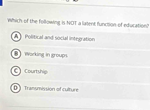 Which of the following is NOT a latent function of education?
A Political and social integration
B Working in groups
C Courtship
D Transmission of culture