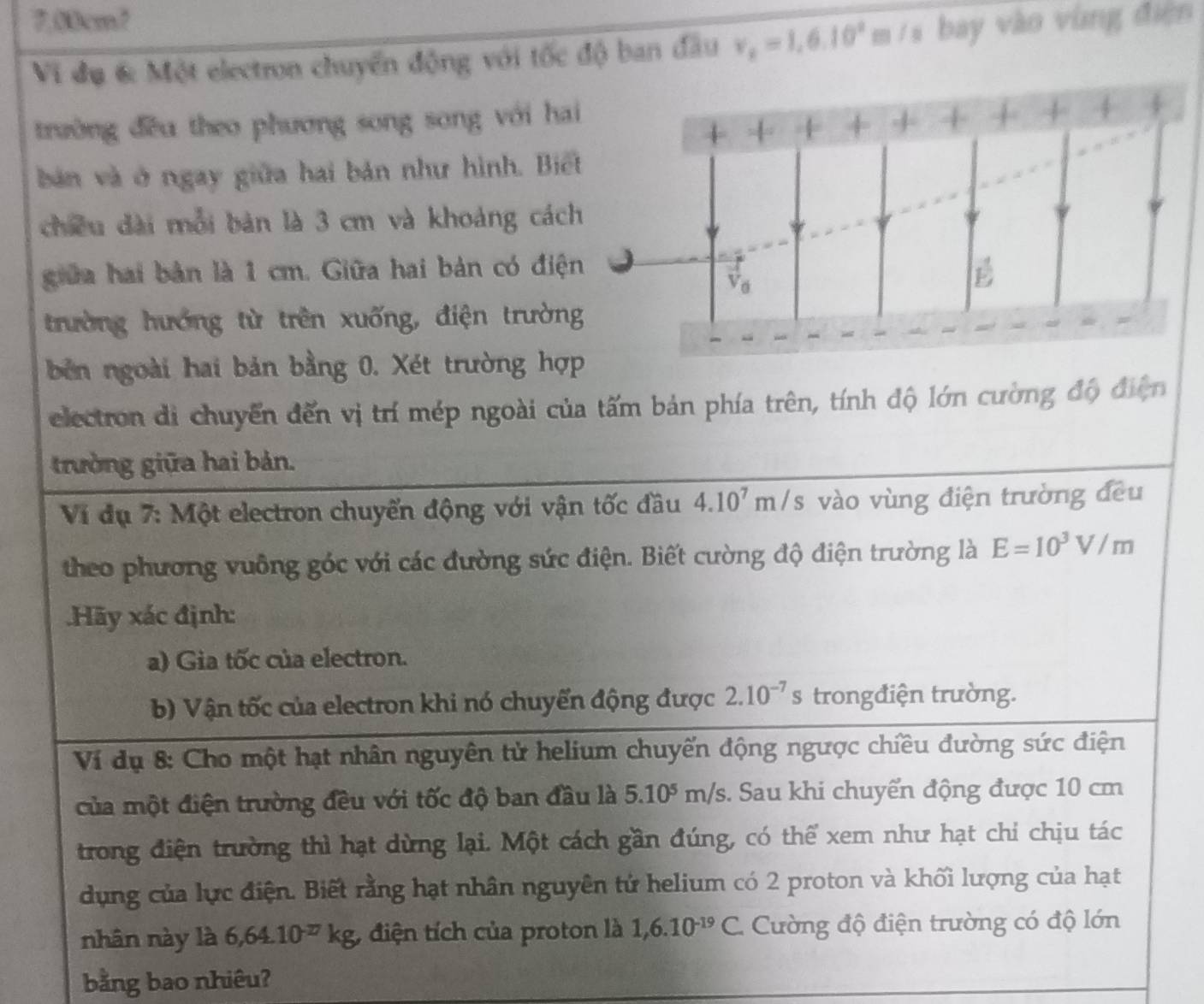 7.80cm?
Vi đụ 6 Một electron chuyển động với tốc độ ban đầu v_x=1,6.10^2m/s bay vào vùng điện
trường đều theo phương song song với ha
bản và ở ngay giữa hai bản như hình. Biế
chiều dài mỗi bản là 3 cm và khoảng các
giữa hai bản là 1 cm. Giữa hai bản có điệ
trường hướng từ trên xuống, điện trườn
bên ngoài hai bản bằng 0. Xét trường hợp
electron di chuyển đến vị trí mép ngoài của tấm bản phía trên, tính độ lớn cường độ điện
trường giữa hai bản.
Ví dụ 7: Một electron chuyển động với vận tốc đầu 4.10^7m/s vào vùng điện trường đều
theo phương vuông góc với các đường sức điện. Biết cường độ điện trường là E=10^3V/m.Hãy xác định:
a) Gia tốc của electron.
b) Vận tốc của electron khi nó chuyển động được 2.10^(-7)s trongđiện trường.
Ví dụ 8: Cho một hạt nhân nguyên tử helium chuyến động ngược chiều đường sức điện
của một điện trường đều với tốc độ ban đầu là 5.10^5m/s. Sau khi chuyển động được 10 cm
trong điện trường thì hạt dừng lại. Một cách gần đúng, có thể xem như hạt chỉ chịu tác
dụng của lực điện. Biết rằng hạt nhân nguyên tử helium có 2 proton và khối lượng của hạt
nhân này là 6,64.10^(-17)kg , điện tích của proton là 1,6.10^(-19)C Cường độ điện trường có độ lớn
bằng bao nhiêu?