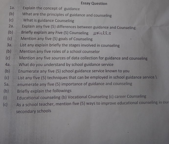 Essay Question 
1a. Explain the concept of guidance 
(b) What are the principles of guidance and counseling 
(c) What is guidance Counseling 
2a. Explain any five (5) differences between guidance and Counseling 
(b) Briefly explain any Five (5) Counseling 
(c) Mention any five (5) goals of Counseling 
3a. List any explain briefly the stages involved in counseling 
(b) Mention any five roles of a school counselor 
(c) Mention any five sources of data collection for guidance and counseling 
4a. What do you understand by school guidance service 
(b) Enumerate any five (5) school guidance service known to you 
(c) List any five (5) techniques that can be employed in school guidance service. 
5a. enumerate any five (5) importance of guidance and counseling 
(b) Briefly explain the followings 
(i) Educational counseling (b) Vocational Counseling (c) career Counseling 
(c) As a school teacher, mention five (5) ways to improve educational counseling in our 
secondary schools