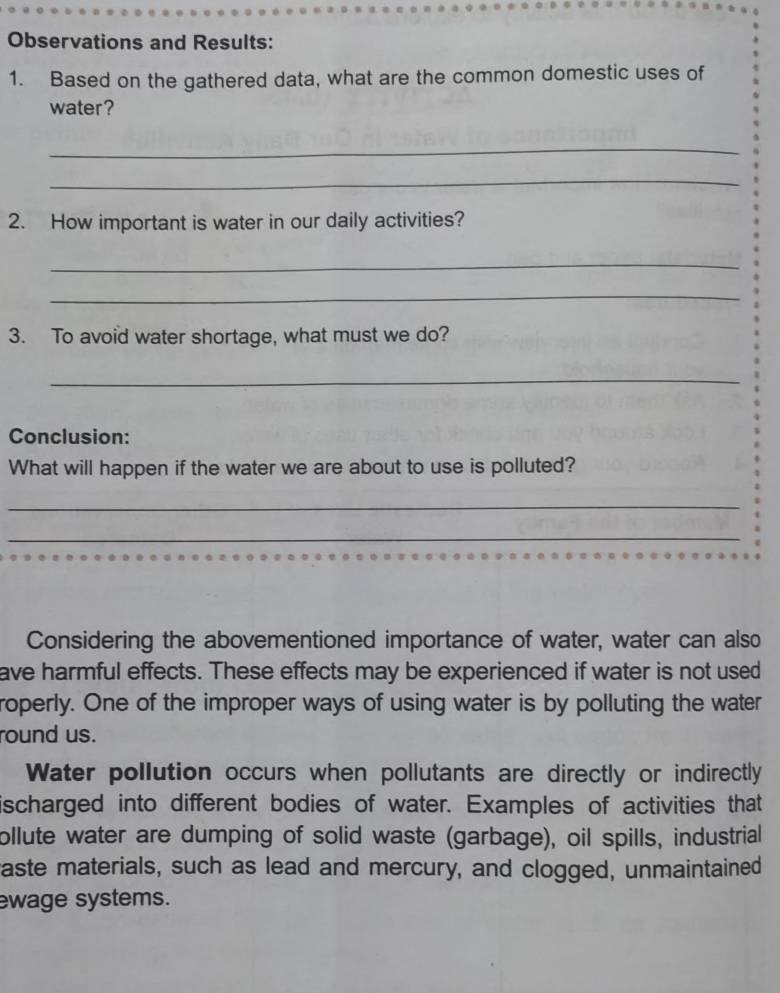 Observations and Results: 
1. Based on the gathered data, what are the common domestic uses of 
water? 
_ 
_ 
2. How important is water in our daily activities? 
_ 
_ 
3. To avoid water shortage, what must we do? 
_ 
Conclusion: 
What will happen if the water we are about to use is polluted? 
_ 
_ 
Considering the abovementioned importance of water, water can also 
ave harmful effects. These effects may be experienced if water is not used 
roperly. One of the improper ways of using water is by polluting the water 
round us. 
Water pollution occurs when pollutants are directly or indirectly 
ischarged into different bodies of water. Examples of activities that 
ollute water are dumping of solid waste (garbage), oil spills, industrial 
raste materials, such as lead and mercury, and clogged, unmaintained 
ewage systems.