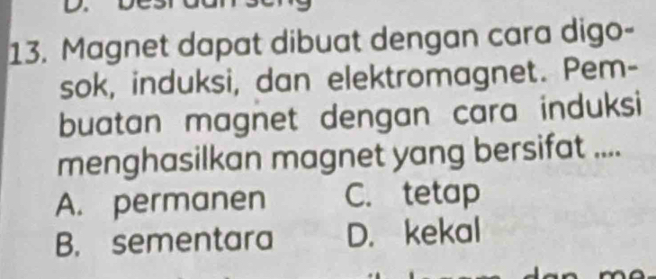 Magnet dapat dibuat dengan cara digo-
sok, induksi, dan elektromagnet. Pem-
buatan magnet dengan cara induksi
menghasilkan magnet yang bersifat ....
A. permanen C. tetap
B. sementara D. kekal