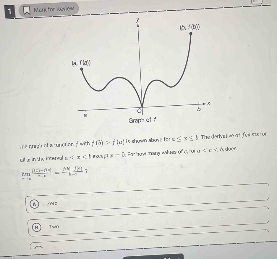 for Review
The graph of a function f with f(b)>f(a) is shown above for a≤ x≤ b. The derivative of fexists for
all x in the interval a except x=0. For how many values of c, for a , does
limlimits _xto c (f(x)-f(c))/x-c = (f(b)-f(a))/b-a  ?
A Zero
B Two