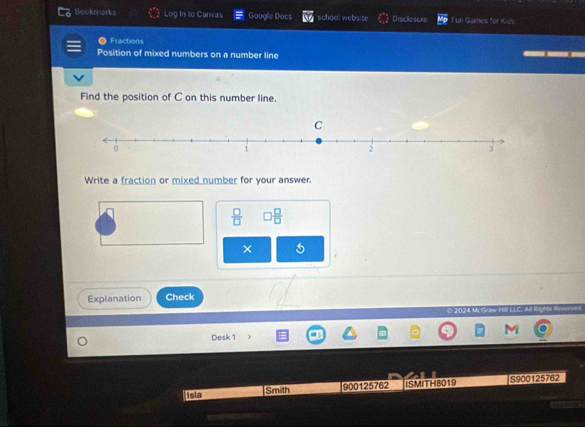 Bookmarks Log In to Canvas Google Docs school website Disclosure Fun Games for Kids 
Fractions 
Position of mixed numbers on a number line 
Find the position of C on this number line. 
Write a fraction or mixed number for your answer.
 □ /□   □  □ /□  
× 5 
Explanation Check 
2024 McGraw Hill LLC. All Rights Reserve 
Desk 1 
Isla Smith 900125762 ISMITH8019 S900125762