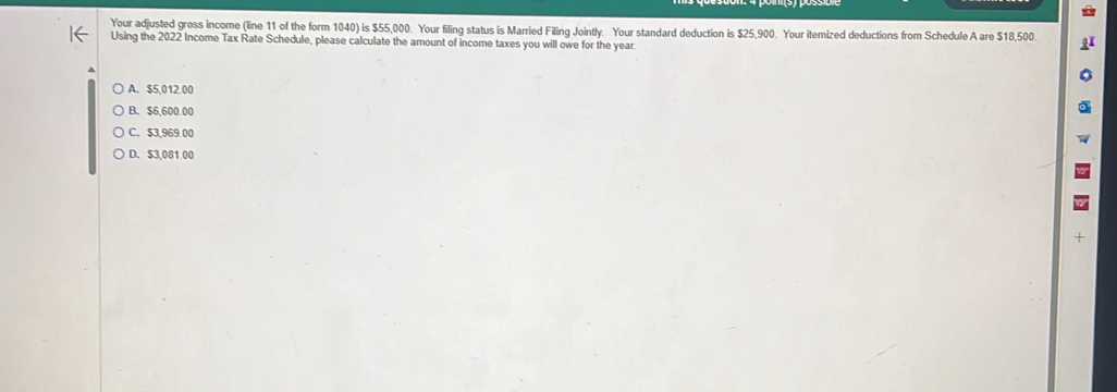 Your adjusted gross income (line 11 of the form 1040) is $55,000. Your filing status is Married Filing Jointly. Your standard deduction is $25,900. Your itemized deductions from Schedule A are $18,500.
Using the 2022 Income Tax Rate Schedule, please calculate the amount of income taxes you will owe for the year
A. $5,012.00
B. $6,600.00
C. $3,969.00
D. $3,081 00