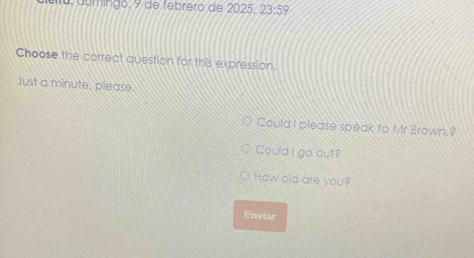 eltu. domingo, 9 de febrero de 2025, 23:59 
Choose the correct question for this expression. 
Just a minute, please. 
Could I please speak to Mr Brown.? 
Could I go out? 
How old are you? 
Enviar