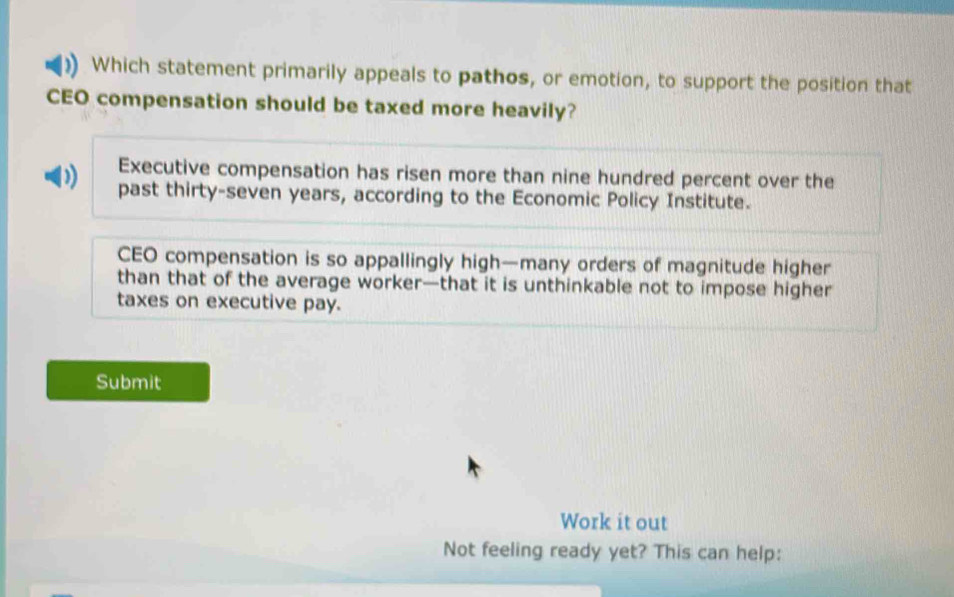 Which statement primarily appeals to pathos, or emotion, to support the position that
CEO compensation should be taxed more heavily?
Executive compensation has risen more than nine hundred percent over the
past thirty-seven years, according to the Economic Policy Institute.
CEO compensation is so appallingly high—many orders of magnitude higher
than that of the average worker—that it is unthinkable not to impose higher
taxes on executive pay.
Submit
Work it out
Not feeling ready yet? This can help: