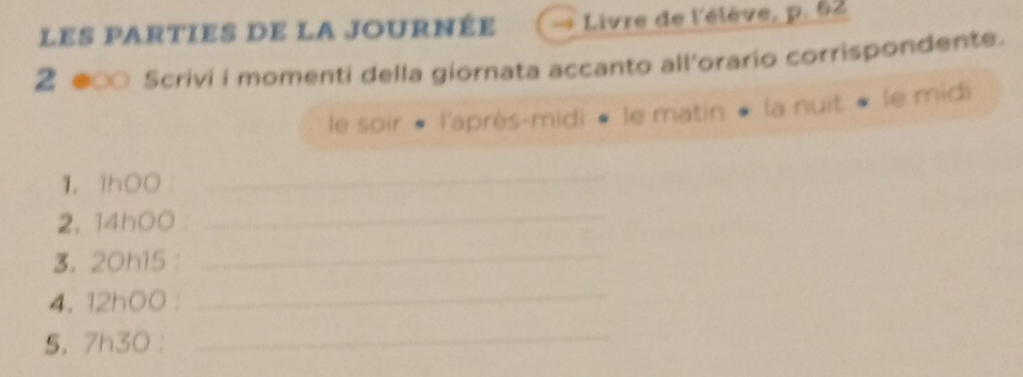 les parties de la journée Livre de l'élève, p. 62
2 ● Scrivi i momenti della giornata accanto all'orario corrispondente. 
le soir « l'après-midi • le matin « la nuit « le midi 
1. 1hO0
_ 
2. 14hOO : 
_ 
3. 20h15 : 
_ 
4. 12hOO : 
_ 
5. 7h30 : 
_