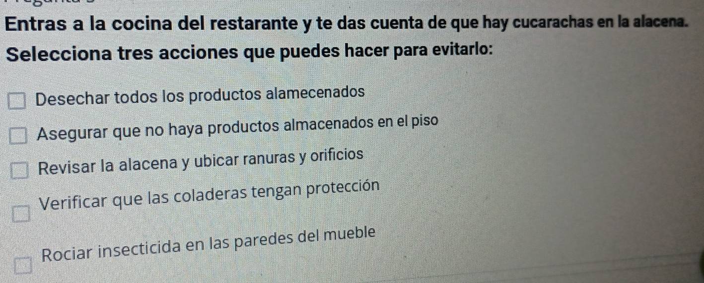 Entras a la cocina del restarante y te das cuenta de que hay cucarachas en la alacena.
Selecciona tres acciones que puedes hacer para evitarlo:
Desechar todos los productos alamecenados
Asegurar que no haya productos almacenados en el piso
Revisar la alacena y ubicar ranuras y orificios
Verificar que las coladeras tengan protección
Rociar insecticida en las paredes del mueble