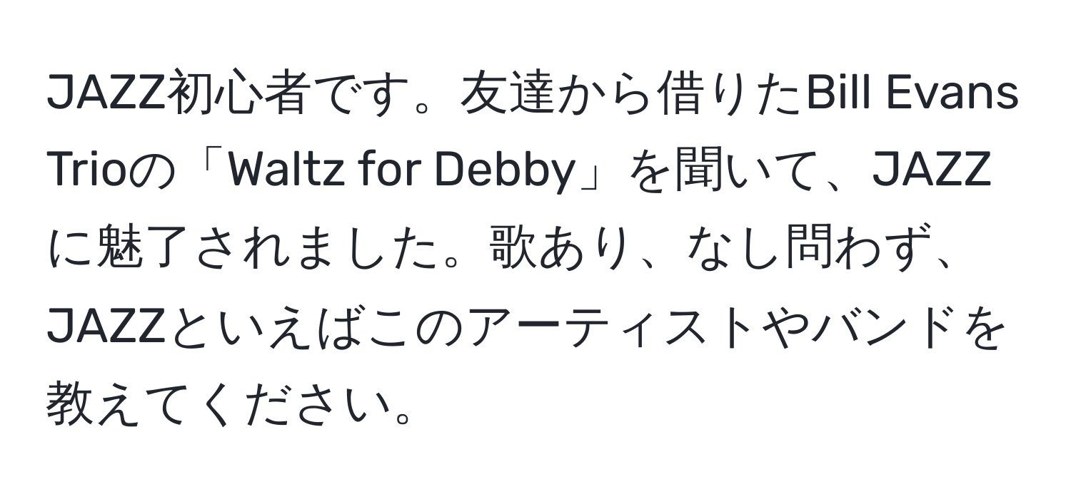 JAZZ初心者です。友達から借りたBill Evans Trioの「Waltz for Debby」を聞いて、JAZZに魅了されました。歌あり、なし問わず、JAZZといえばこのアーティストやバンドを教えてください。