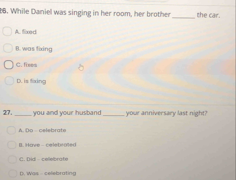 While Daniel was singing in her room, her brother _the car.
A. fixed
B. was fixing
C. fixes
D. is fixing
27. _you and your husband _your anniversary last night?
A. Do - celebrate
B. Have - celebrated
C. Did - celebrate
D. Was - celebrating