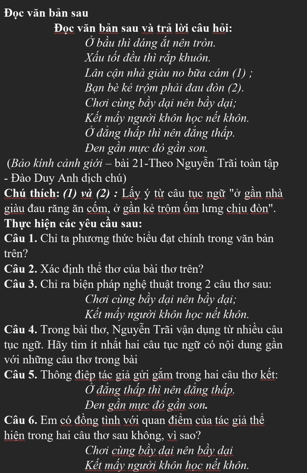 Đọc văn bản sau
Đọc văn bản sau và trả lời câu hỏi:
Ở bầu thì dáng ắt nên tròn.
Xấu tốt đều thì rắp khuôn.
Lân cận nhà giàu no bữa cám (1) ;
Bạn bè kẻ trộm phải đau đòn (2).
Chơi cùng bầy dại nên bầy dại;
Kết mấy người khôn học nết khôn.
Ở đắng thấp thì nên đẳng thấp.
Đen gần mực đỏ gần son.
(Bảo kính cảnh giới - bài 21-Theo Nguyễn Trãi toàn tập
- Đào Duy Anh dịch chú)
Chú thích: (1) và (2) : Lấy ý từ câu tục ngữ "ở gần nhà
giàu đau răng ăn cốm, ở gần kẻ trộm ốm lưng chịu đòn".
Thực hiện các yêu cầu sau:
Câu 1. Chỉ ta phương thức biểu đạt chính trong văn bản
trên?
Câu 2. Xác định thể thơ của bài thơ trên?
Câu 3. Chỉ ra biện pháp nghệ thuật trong 2 câu thơ sau:
Chơi cùng bầy dại nên bầy dại;
Kết mấy người khôn học nết khôn.
Câu 4. Trong bài thơ, Nguyễn Trãi vận dụng từ nhiều câu
tục ngữ. Hãy tìm ít nhất hai câu tục ngữ có nội dung gần
với những câu thơ trong bài
Câu 5. Thông điệp tác giả gửi gắm trong hai câu thơ kết:
Ở đắng thấp thì nên đắng thấp.
Đen gần mực đỏ gần son.
Câu 6. Em có đồng tình với quan điểm của tác giả thể
hiện trong hai câu thơ sau không, vì sao?
Chơi cùng bầy dại nên bầy dại
Kết mấy người khôn học nết khôn.