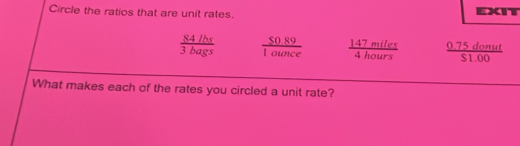 Circle the ratios that are unit rates.
EXIT
 84lbs/3bags   ($0.89)/1ounce   147miles/4hours   (0.75donut)/$1.00 
What makes each of the rates you circled a unit rate?