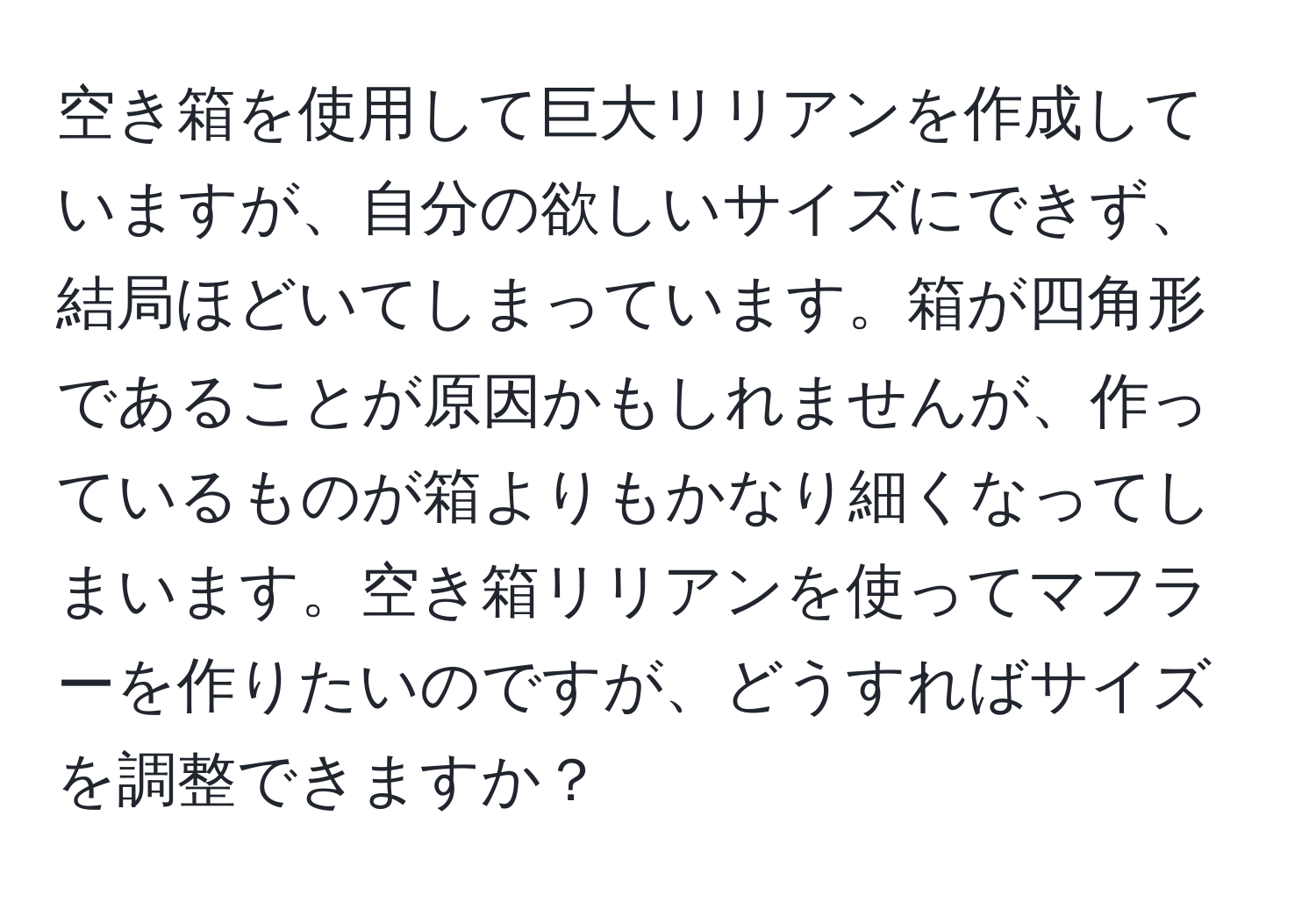 空き箱を使用して巨大リリアンを作成していますが、自分の欲しいサイズにできず、結局ほどいてしまっています。箱が四角形であることが原因かもしれませんが、作っているものが箱よりもかなり細くなってしまいます。空き箱リリアンを使ってマフラーを作りたいのですが、どうすればサイズを調整できますか？