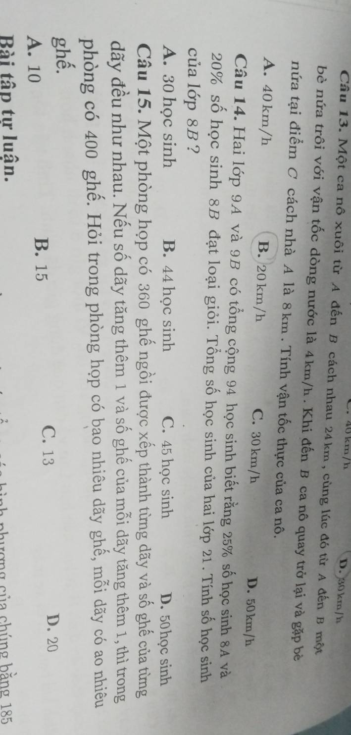 40 km/h D. 30 km/h
Câu 13. Một ca nô xuôi từ A đến B cách nhau 24km, cùng lúc đó từ A đến B một
bè nứa trôi với vận tốc dòng nước là 4km/h. Khi đến B ca nô quay trở lại và gặp bè
nứa tại điểm C cách nhà A là 8 km. Tính vận tốc thực của ca nô.
A. 40 km/h B. 20 km/h C. 30 km/h D. 50 km/h
Câu 14. Hai lớp 9A và 9B có tổng cộng 94 học sinh biết rằng 25% số học sinh 8A và
20% số học sinh 8B đạt loại giỏi. Tổng số học sinh của hai lớp 21. Tính số học sinh
của lớp 8B ?
A. 30 học sinh B. 44 học sinh C. 45 học sinh D. 50học sinh
Câu 15. Một phòng họp có 360 ghế ngồi được xếp thành từng dãy và số ghế của từng
dãy đều như nhau. Nếu số dãy tăng thêm 1 và số ghế của mỗi dãy tăng thêm 1, thì trong
phòng có 400 ghế. Hỏi trong phòng họp có bao nhiêu dãy ghế, mỗi dãy có ao nhiêu
ghế.
A. 10
B. 15
C. 13 D. 20
Bài tập tự luận.
phương của chúng bằng 185