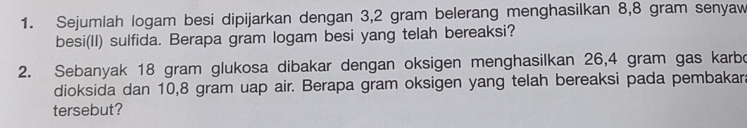 Sejumlah logam besi dipijarkan dengan 3,2 gram belerang menghasilkan 8,8 gram senyaw 
besi(II) sulfida. Berapa gram logam besi yang telah bereaksi? 
2. Sebanyak 18 gram glukosa dibakar dengan oksigen menghasilkan 26,4 gram gas karbo 
dioksida dan 10,8 gram uap air. Berapa gram oksigen yang telah bereaksi pada pembakara 
tersebut?