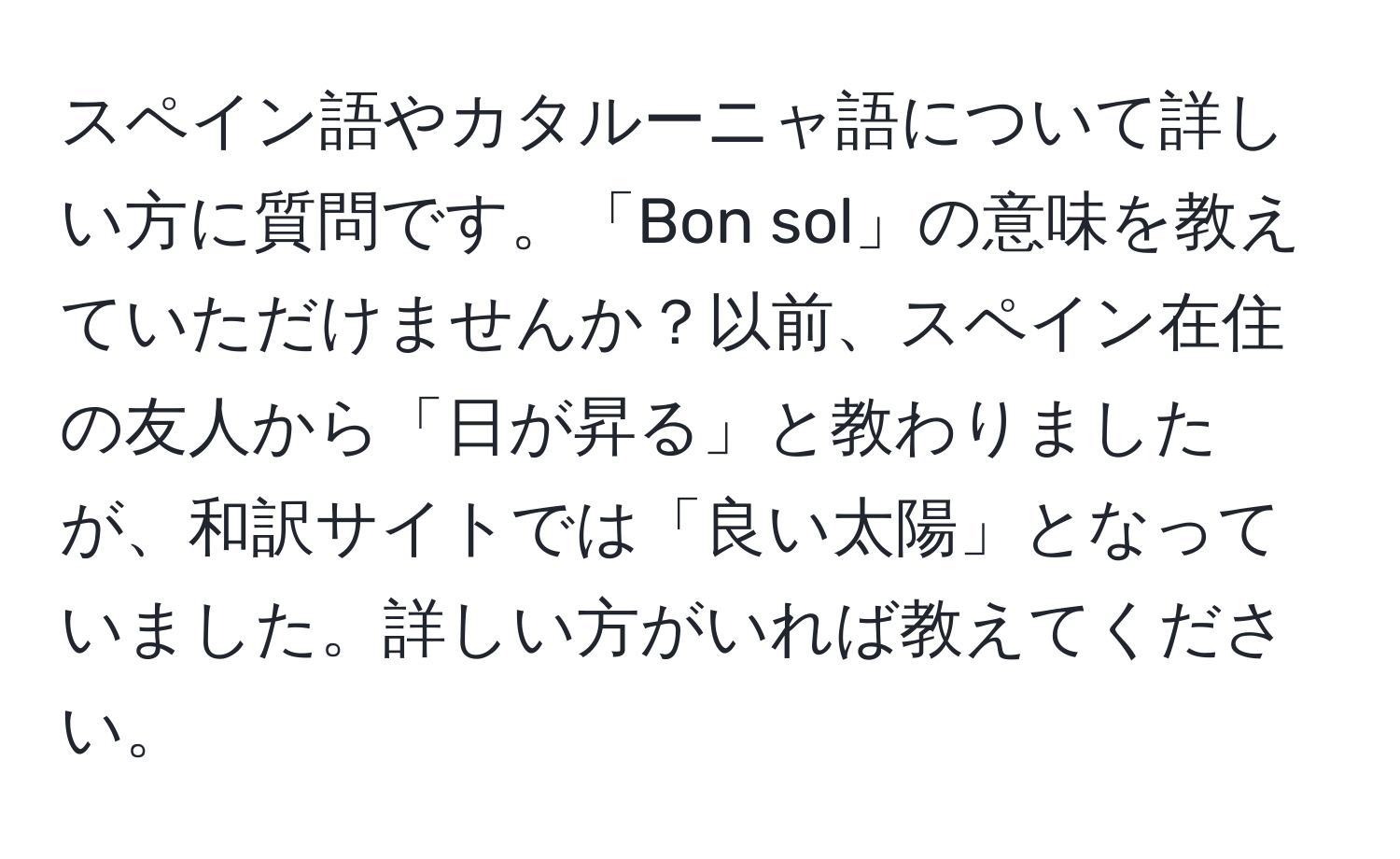 スペイン語やカタルーニャ語について詳しい方に質問です。「Bon sol」の意味を教えていただけませんか？以前、スペイン在住の友人から「日が昇る」と教わりましたが、和訳サイトでは「良い太陽」となっていました。詳しい方がいれば教えてください。