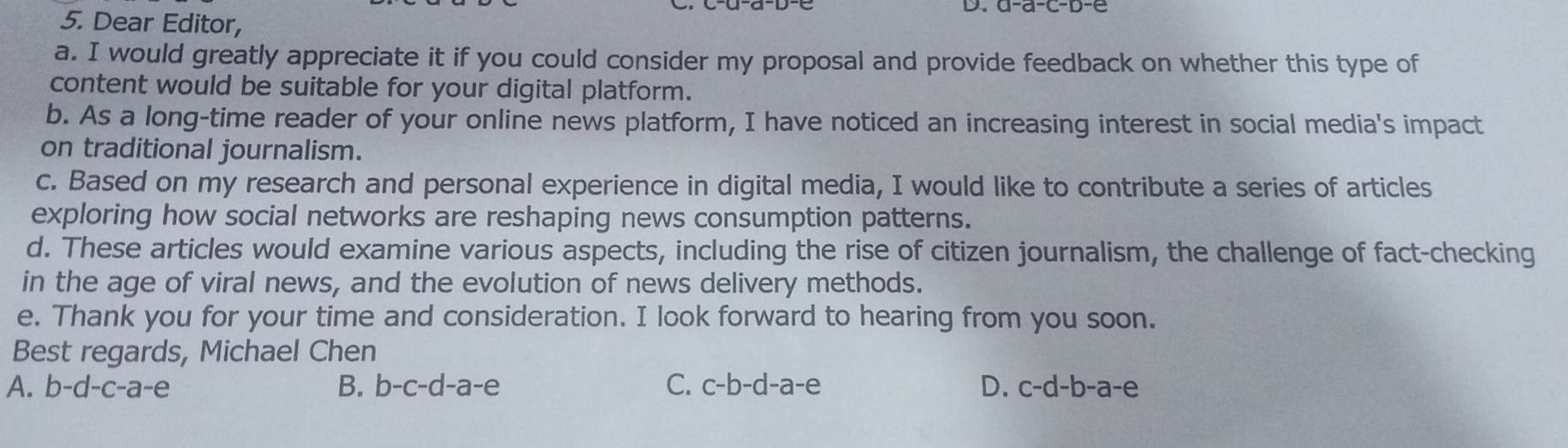 Dear Editor,
a. I would greatly appreciate it if you could consider my proposal and provide feedback on whether this type of
content would be suitable for your digital platform.
b. As a long-time reader of your online news platform, I have noticed an increasing interest in social media's impact
on traditional journalism.
c. Based on my research and personal experience in digital media, I would like to contribute a series of articles
exploring how social networks are reshaping news consumption patterns.
d. These articles would examine various aspects, including the rise of citizen journalism, the challenge of fact-checking
in the age of viral news, and the evolution of news delivery methods.
e. Thank you for your time and consideration. I look forward to hearing from you soon.
Best regards, Michael Chen
B.
A. b-d-c-a-e b-c-d-a-e C. c-b-d-a-e D. c-d-b-a-e