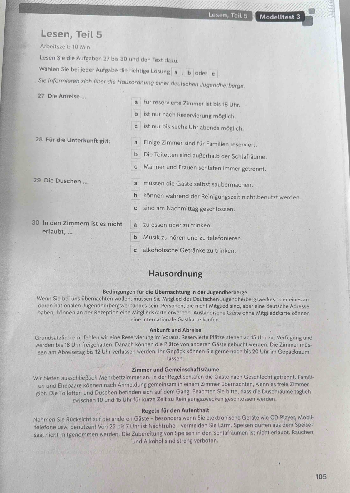 Lesen, Teil 5 Modelltest 3
Lesen, Teil 5
Arbeitszeit: 10 Min.
Lesen Sie die Aufgaben 27 bis 30 und den Text dazu.
Wählen Sie bei jeder Aufgabe die richtige Lösung a , b oder c .
Sie informieren sich über die Hausordnung einer deutschen Jugendherberge.
27 Die Anreise ...
a für reservierte Zimmer ist bis 18 Uhr.
b ist nur nach Reservierung möglich.
c ist nur bis sechs Uhr abends möglich.
28 Für die Unterkunft gilt: a Einige Zimmer sind für Familien reserviert.
b Die Toiletten sind außerhalb der Schlafräume.
c Männer und Frauen schlafen immer getrennt.
29 Die Duschen ... a müssen die Gäste selbst saubermachen.
b können während der Reinigungszeit nicht benutzt werden.
c sind am Nachmittag geschlossen.
30 In den Zimmern ist es nicht a zu essen oder zu trinken.
erlaubt, ...
b Musik zu hören und zu telefonieren.
C alkoholische Getränke zu trinken.
Hausordnung
Bedingungen für die Übernachtung in der Jugendherberge
Wenn Sie bei uns übernachten wollen, müssen Sie Mitglied des Deutschen Jugendherbergswerkes oder eines an-
deren nationalen Jugendherþergsverbandes sein. Personen, die nicht Mitglied sind, aber eine deutsche Adresse
haben, können an der Rezeption eine Mitgliedskarte erwerben. Ausländische Gäste ohne Mitgliedskarte können
eine internationale Gastkarte kaufen.
Ankunft und Abreise
Grundsätzlich empfehlen wir eine Reservierung im Voraus. Reservierte Plätze stehen ab 15 Uhr zur Verfügung und
werden bis 18 Uhr freigehalten. Danach können die Plätze von anderen Gäste gebucht werden. Die Zimmer müs-
sen am Abreisetag bis 12 Uhr verlassen werden. Ihr Gepäck können Sie gerne noch bis 20 Uhr im Gepäckraum
lassen.
Zimmer und Gemeinschaftsräume
Wir bieten ausschließlich Mehrbettzimmer an. In der Regel schlafen die Gäste nach Geschlecht getrennt. Famili-
en und Ehepaare können nach Anmeldung gemeinsam in einem Zimmer übernachten, wenn es freie Zimmer
gibt. Die Toiletten und Duschen befinden sich auf dem Gang. Beachten Sie bitte, dass die Duschräume täglich
zwischen 10 und 15 Uhr für kurze Zeit zu Reinigungszwecken geschlossen werden.
Regeln für den Aufenthalt
Nehmen Sie Rücksicht auf die anderen Gäste - besonders wenn Sie elektronische Geräte wie CD-Player, Mobil-
telefone usw. benutzen! Von 22 bis 7 Uhr ist Nachtruhe - vermeiden Sie Lärm. Speisen dürfen aus dem Speise-
saal nicht mitgenommen werden. Die Zubereitung von Speisen in den Schlafräumen ist nicht erlaubt. Rauchen
und Alkohol sind streng verboten.
105