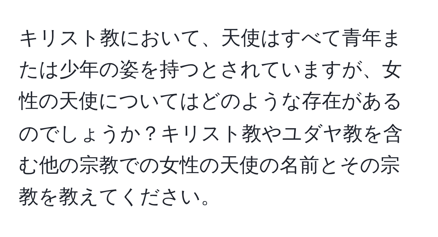 キリスト教において、天使はすべて青年または少年の姿を持つとされていますが、女性の天使についてはどのような存在があるのでしょうか？キリスト教やユダヤ教を含む他の宗教での女性の天使の名前とその宗教を教えてください。