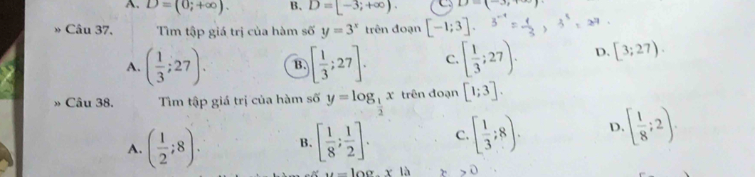 A. D=(0;+∈fty ). B. D=[-3;+∈fty ). 1 - (_  
Câu 37, Tìm tập giá trị của hàm số y=3^x trên đoạn [-1;3].
A. ( 1/3 ;27). [ 1/3 ;27]. 
B.
C. [ 1/3 ;27). D. [3;27). 
» Câu 38. Tìm tập giá trị của hàm số y=log _ 1/2 x trên đoạn [1;3].
A. ( 1/2 ;8). [ 1/8 ; 1/2 ]. 
B.
C. [ 1/3 ;8).
D. [ 1/8 ;2).
u=|00.x| x>0