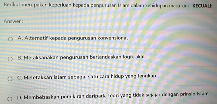 Berikut merupakan keperluan kepada pengurusan Islam dalam kehidupan masa kini, KECUALI:
Answer :
A. Alternatif kepada pengurusan konvensional
B. Melaksanakan pengurusan berlandaskan logik akal
C. Meletakkan Islam sebagai satu cara hidup yang lengkap
D. Membebaskan pemikiran daripada teori yang tidak sejajar dengan prinsip Islam