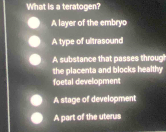 What is a teratogen?
A layer of the embryo
A type of ultrasound
A substance that passes through
the placenta and blocks healthy
foetal development
A stage of development
A part of the uterus