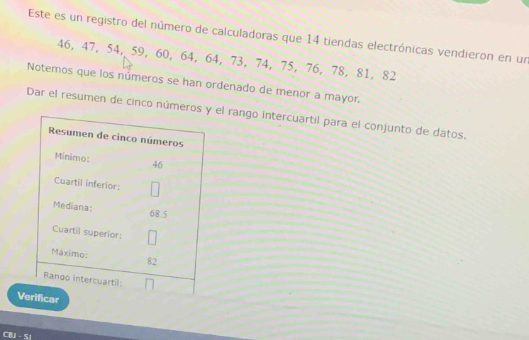 Este es un registro del número de calculadoras que 14 tiendas electrónicas vendieron en un
46, 47, 54, 59, 60, 64, 64, 73, 74, 75, 76, 78, 81, 82
Notemos que los números se han ordenado de menor a mayor. 
Dar el resumen de cinco númerosel rango intercuartil para el conjunto de datos. 
V 
CBJ - SJ