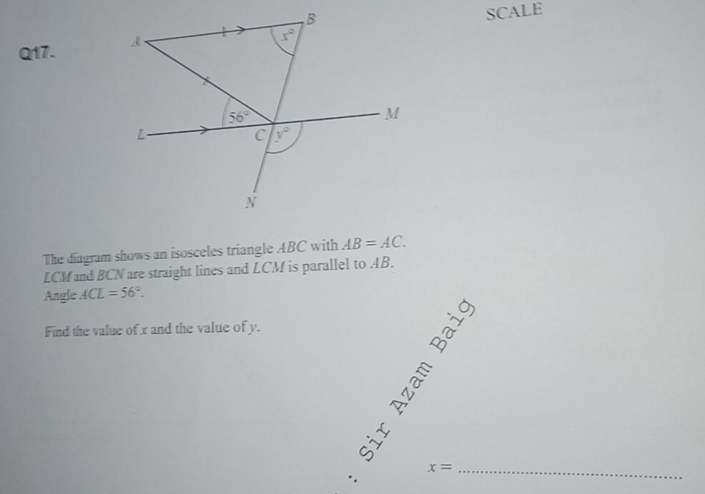 SCALE 
Q17. A
x°
56°
M
L
C y°
N
The diagram shows an isosceles triangle ABC with AB=AC.
LCM and BCN are straight lines and LCM is parallel to AB. 
Angle ACL=56°. 
Find the value of x and the value of y. 
_ x=