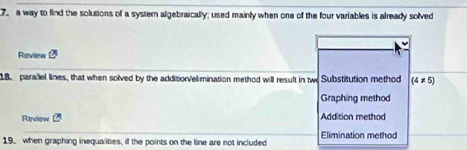 a way to find the solutions of a systern algebraically; used mainly when one of the four variables is already solved
Review overline CA
18. parallel lines, that when solved by the addition/elimination method will result in two Substitution method (4!= 5)
Graphing method
Review overline CA Addition method
Elimination method
19. when graphing inequalities, if the points on the line are not included