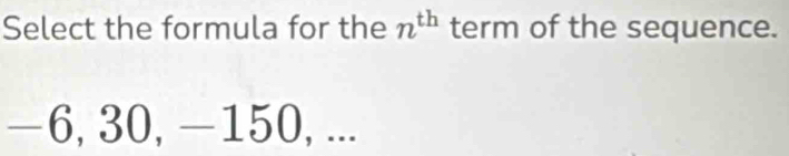 Select the formula for the n^(th) term of the sequence.
−6, 30, —150, ...