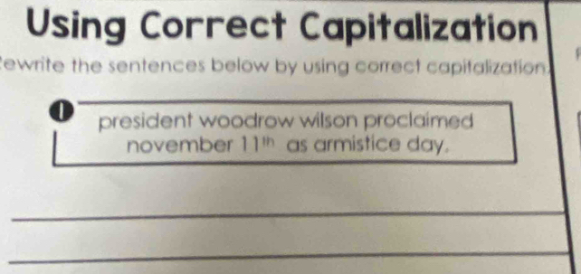 Using Correct Capitalization 
Rewrite the sentences below by using correct capifalization 
1 president woodrow wilson proclaimed 
november 11^(th) as armistice day. 
_ 
_ 
__