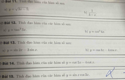 Bởi 11. Tính đạo hàm của hàm số sau 
a) y=sqrt(3x-5)
b)  1/3-x . 
& Bài 12. Tính đạo hàm của các hàm số sau: 
a) y=tan^23x. 
b) y=cot^34x. 
* Bài 13. Tính đạo hàm của các hàm số sau: 
a) y=sin 2x-3sin x. b) y=cos 3x-4cos x. 
9 Bài 14. Tính đạo hàm của các hàm số y=cot 5x-4cot x. 
Bèi 15. Tính đạo hàm của các hàm số y=sin xcos 3x.