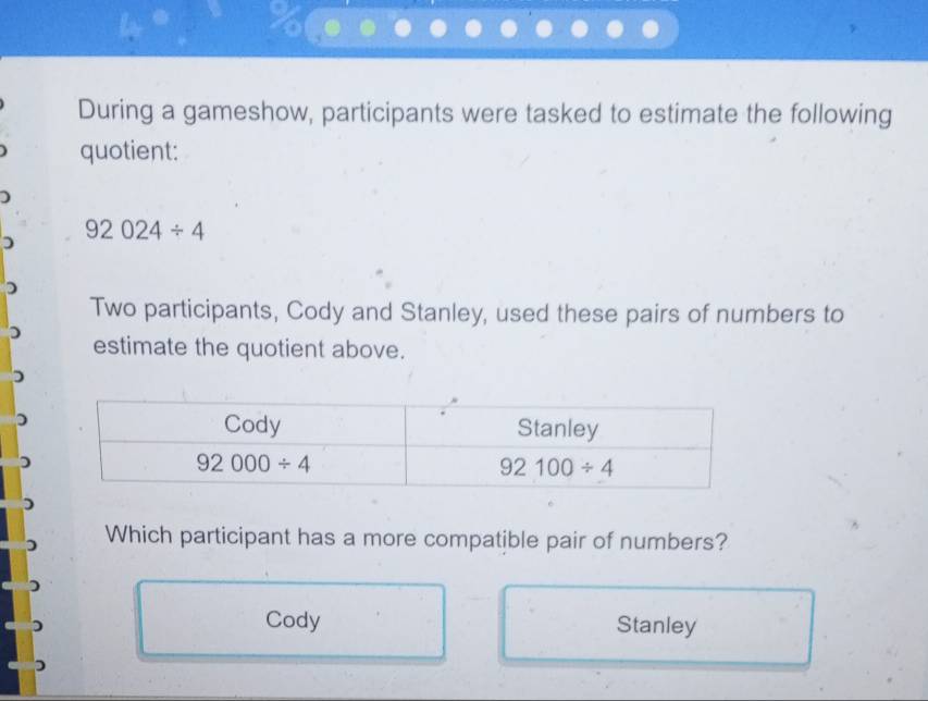 During a gameshow, participants were tasked to estimate the following
quotient:
)
D 92024/ 4
)
Two participants, Cody and Stanley, used these pairs of numbers to
estimate the quotient above.
Which participant has a more compatible pair of numbers?
Cody Stanley